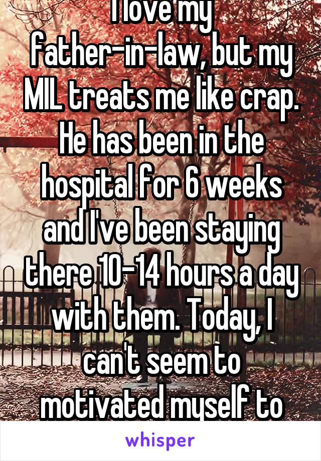 I love my father-in-law, but my MIL treats me like crap. He has been in the hospital for 6 weeks and I've been staying there 10-14 hours a day with them. Today, I can't seem to motivated myself to go.