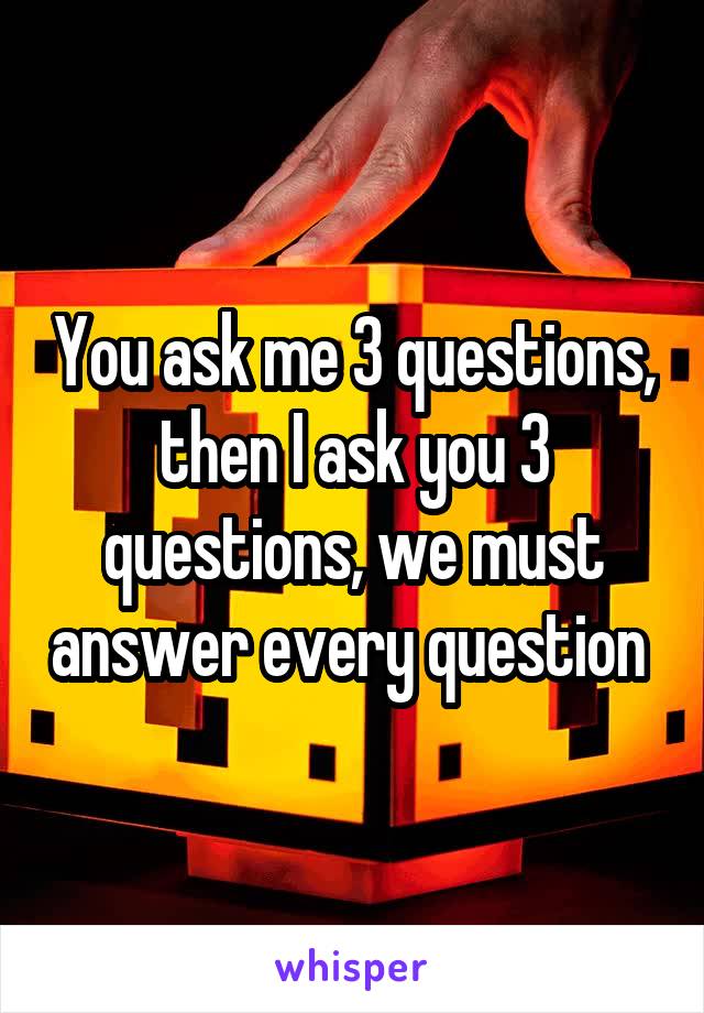 You ask me 3 questions, then I ask you 3 questions, we must answer every question 