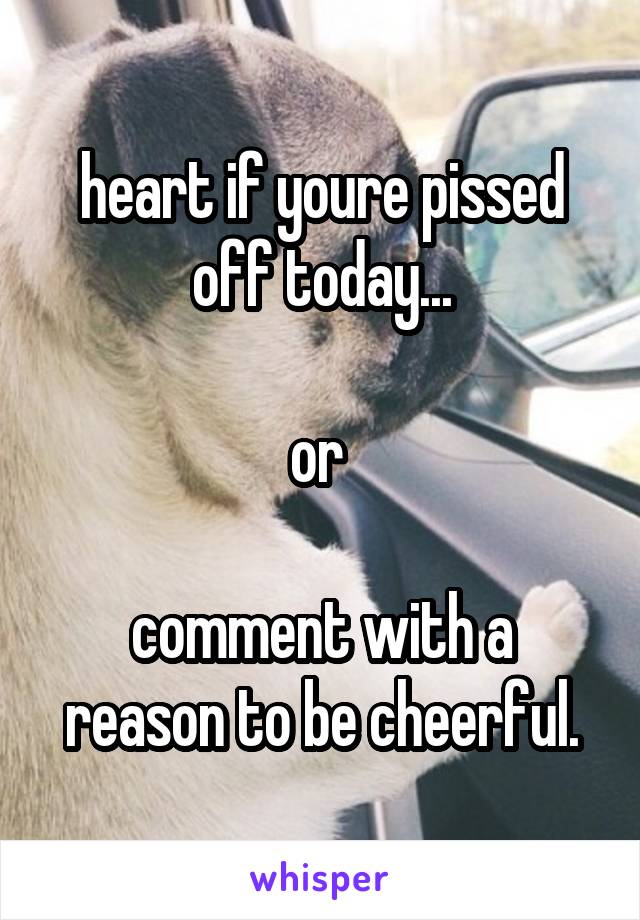 heart if youre pissed off today...

or 

comment with a reason to be cheerful.