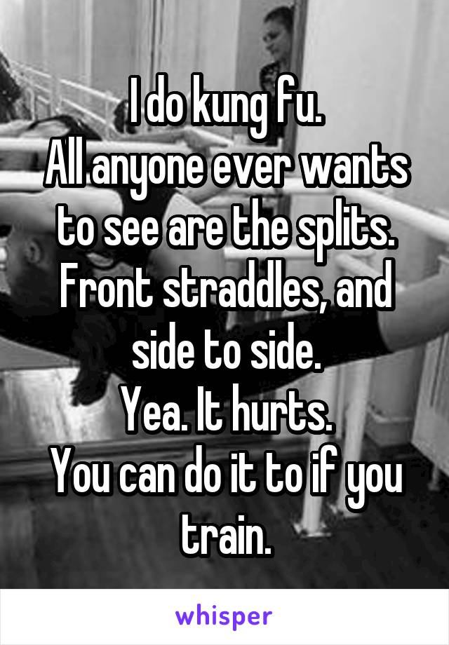 I do kung fu.
All anyone ever wants to see are the splits.
Front straddles, and side to side.
Yea. It hurts.
You can do it to if you train.