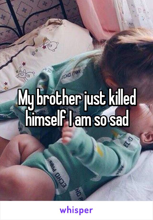 My brother just killed himself I am so sad