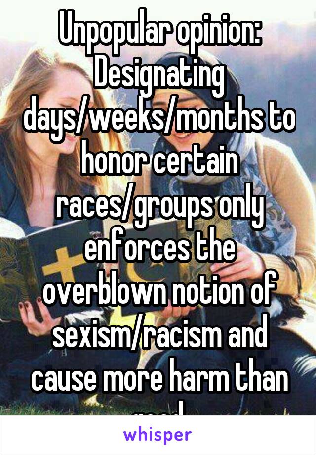 Unpopular opinion:
Designating days/weeks/months to honor certain races/groups only enforces the overblown notion of sexism/racism and cause more harm than good.