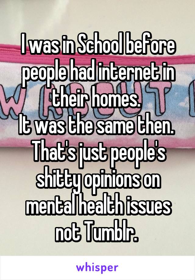 I was in School before people had internet in their homes. 
It was the same then. 
That's just people's shitty opinions on mental health issues not Tumblr. 