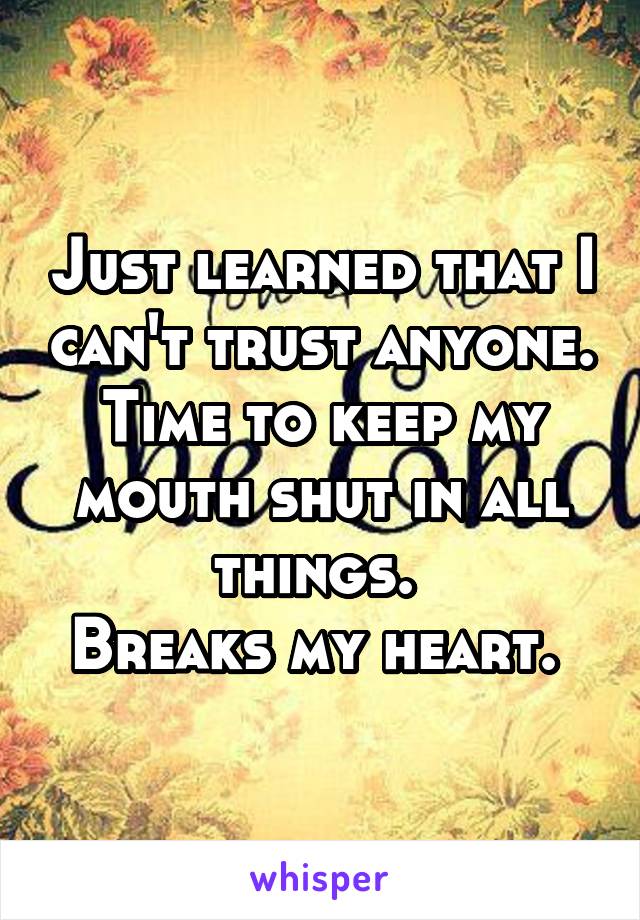 Just learned that I can't trust anyone. Time to keep my mouth shut in all things. 
Breaks my heart. 