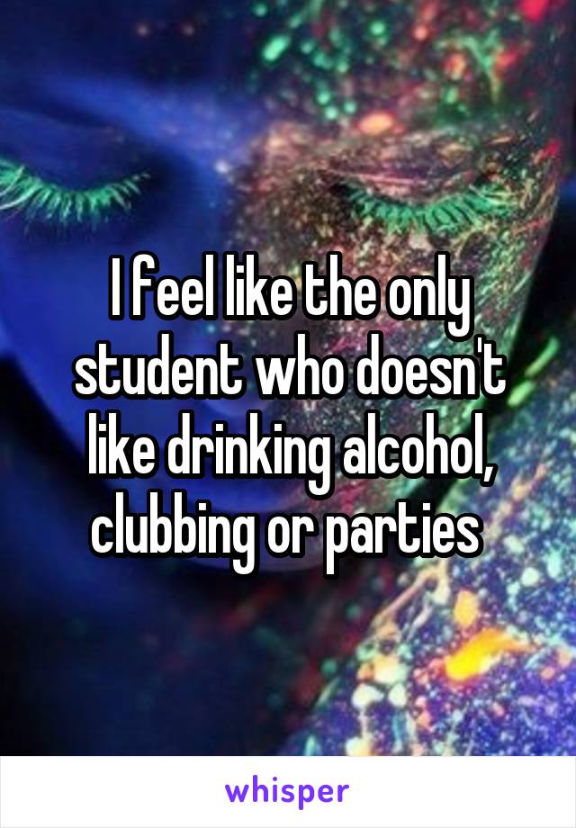 I feel like the only student who doesn't like drinking alcohol, clubbing or parties 