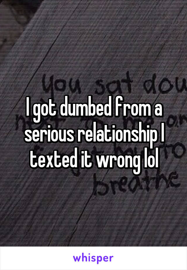 I got dumbed from a serious relationship I texted it wrong lol