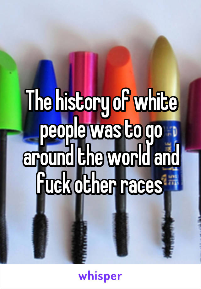 The history of white people was to go around the world and fuck other races 