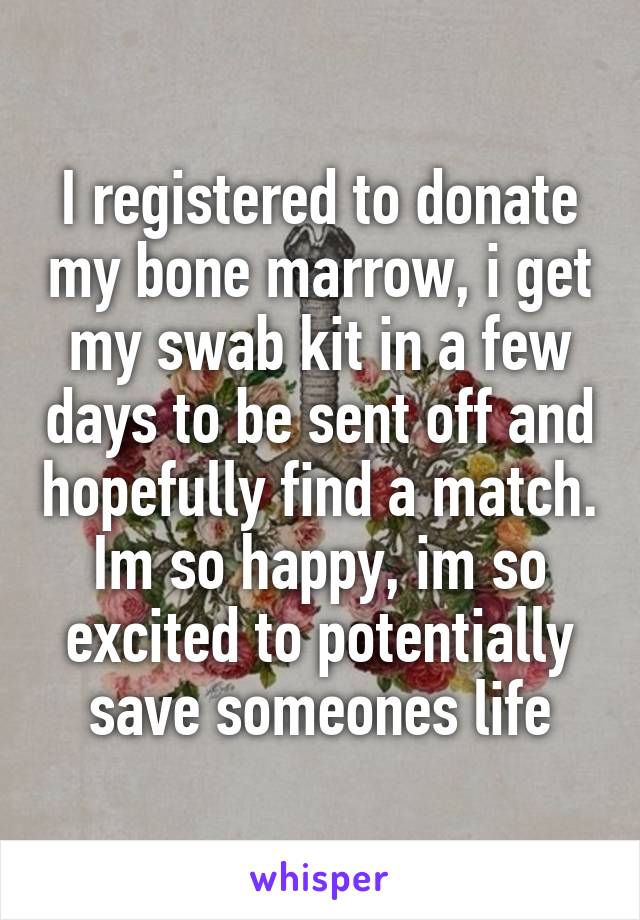 I registered to donate my bone marrow, i get my swab kit in a few days to be sent off and hopefully find a match. Im so happy, im so excited to potentially save someones life