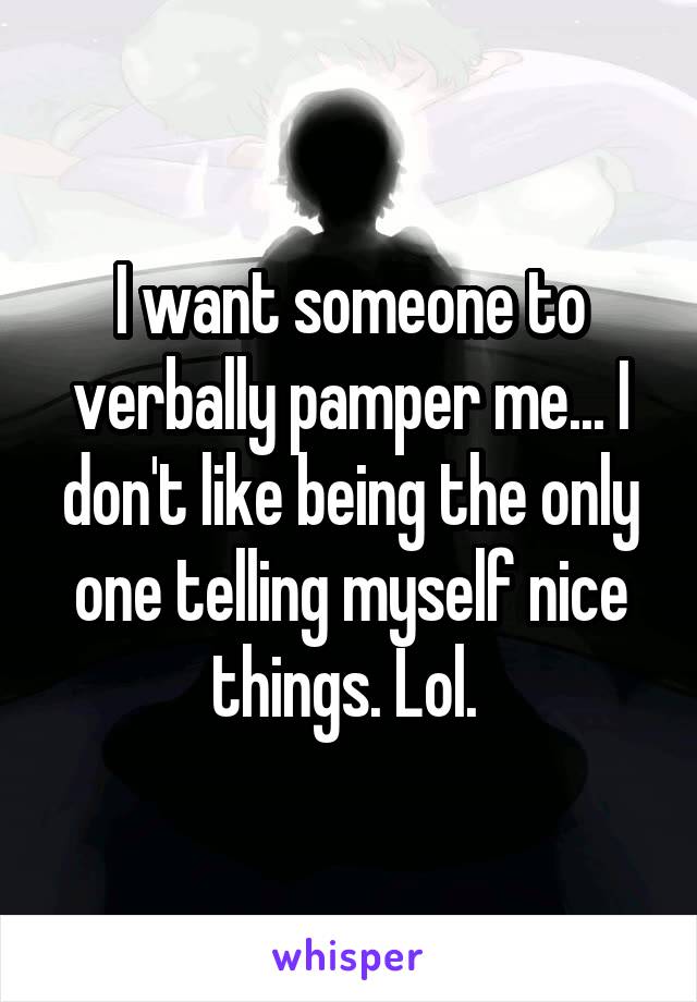 I want someone to verbally pamper me... I don't like being the only one telling myself nice things. Lol. 