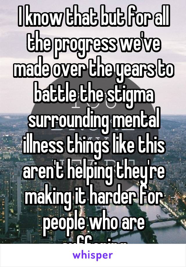 I know that but for all the progress we've made over the years to battle the stigma surrounding mental illness things like this aren't helping they're making it harder for people who are suffering