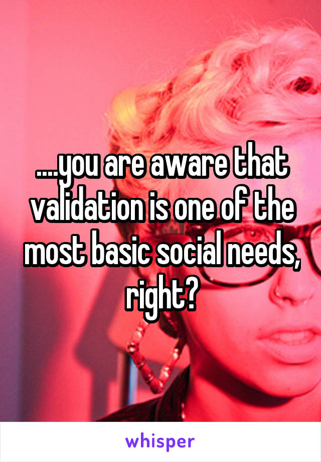 ....you are aware that validation is one of the most basic social needs, right?