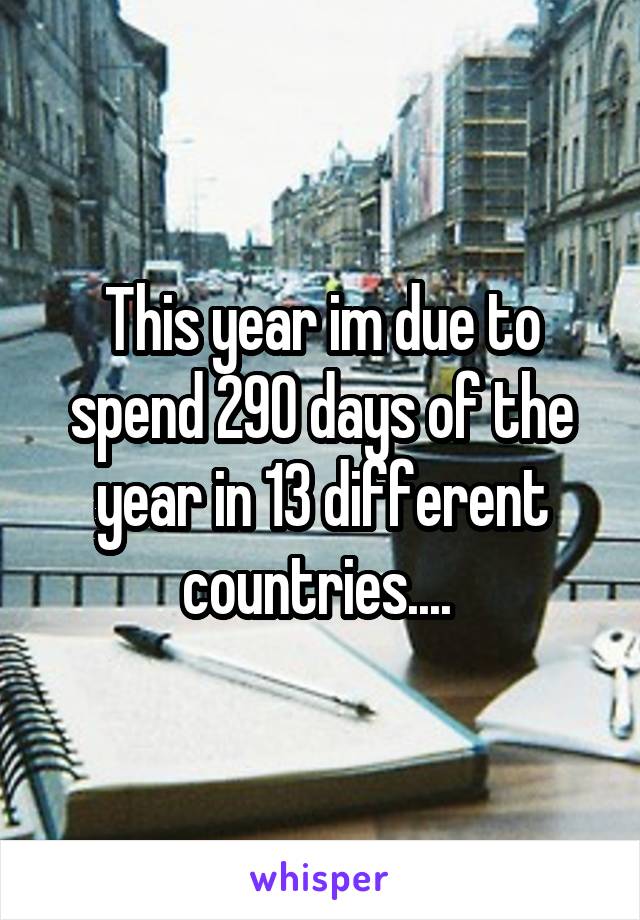 This year im due to spend 290 days of the year in 13 different countries.... 