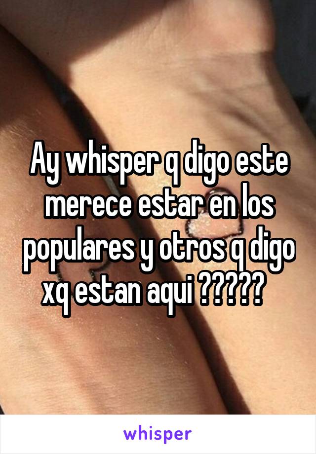 Ay whisper q digo este merece estar en los populares y otros q digo xq estan aqui ?????  