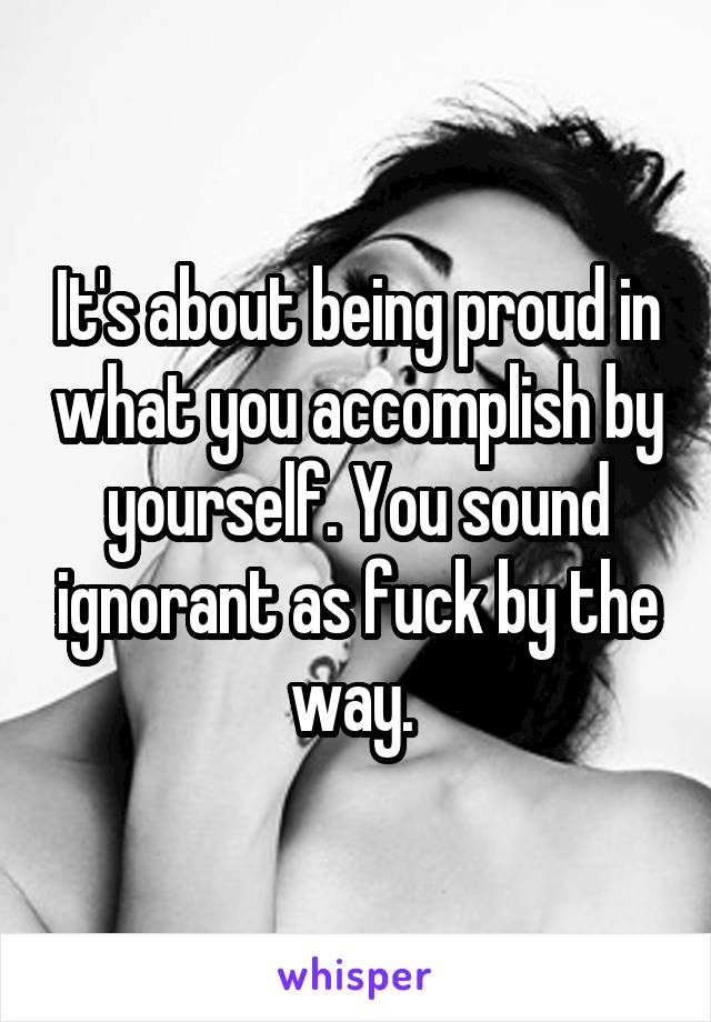 It's about being proud in what you accomplish by yourself. You sound ignorant as fuck by the way. 