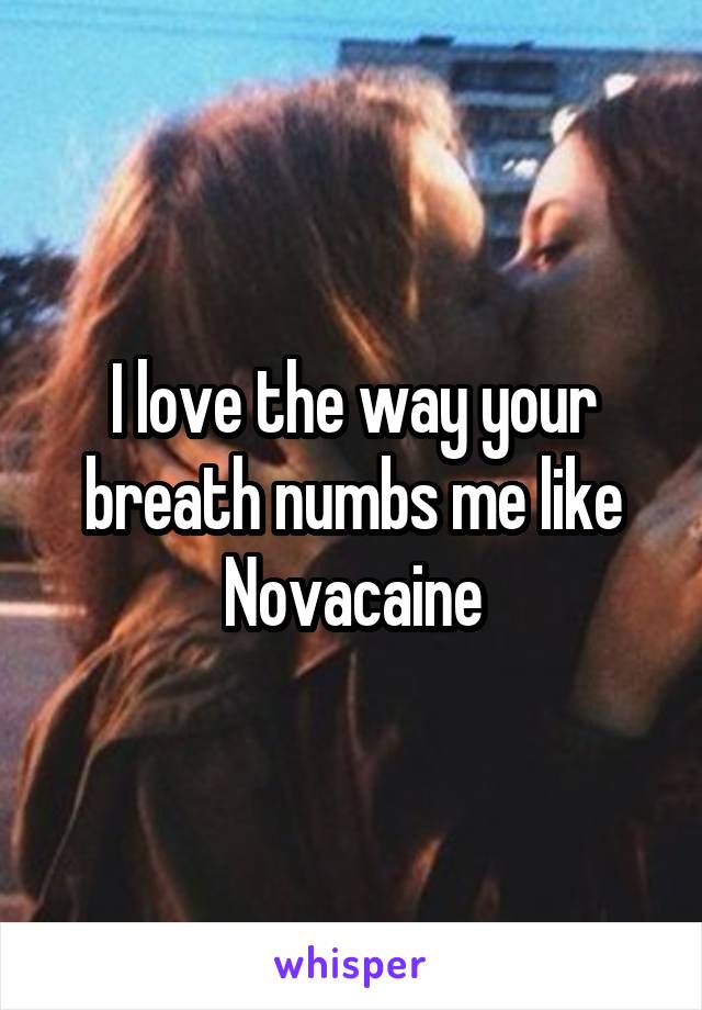 I love the way your breath numbs me like Novacaine