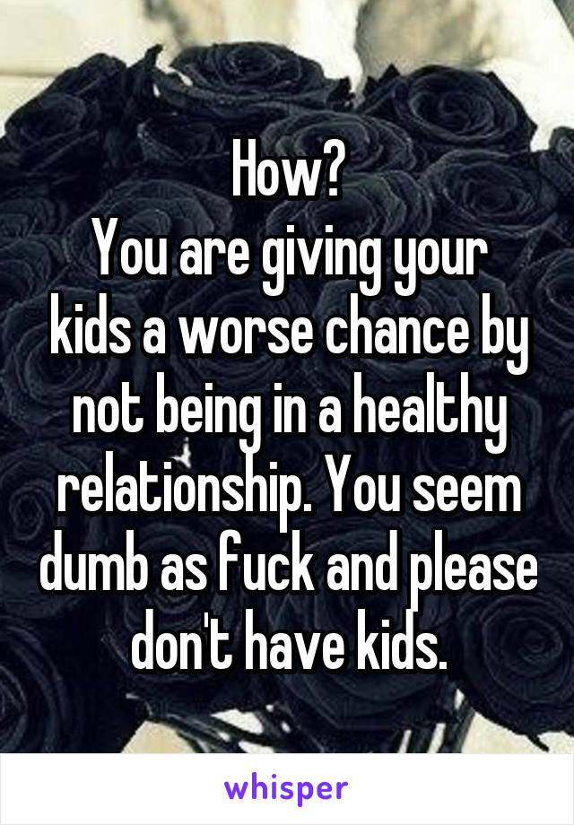 How?
You are giving your kids a worse chance by not being in a healthy relationship. You seem dumb as fuck and please don't have kids.