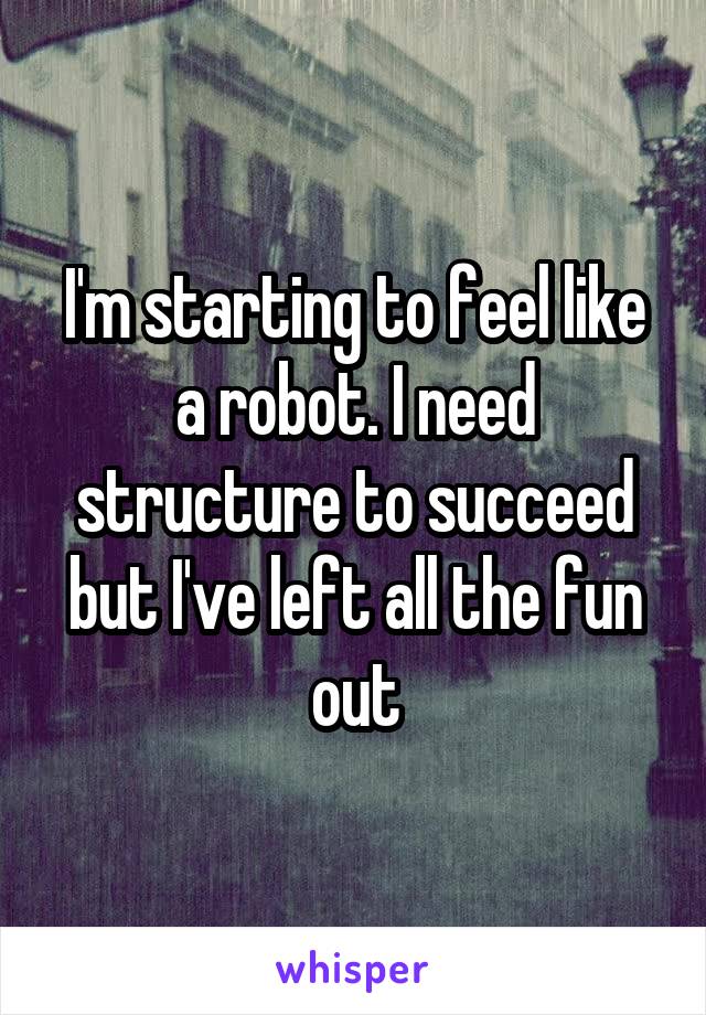 I'm starting to feel like a robot. I need structure to succeed but I've left all the fun out