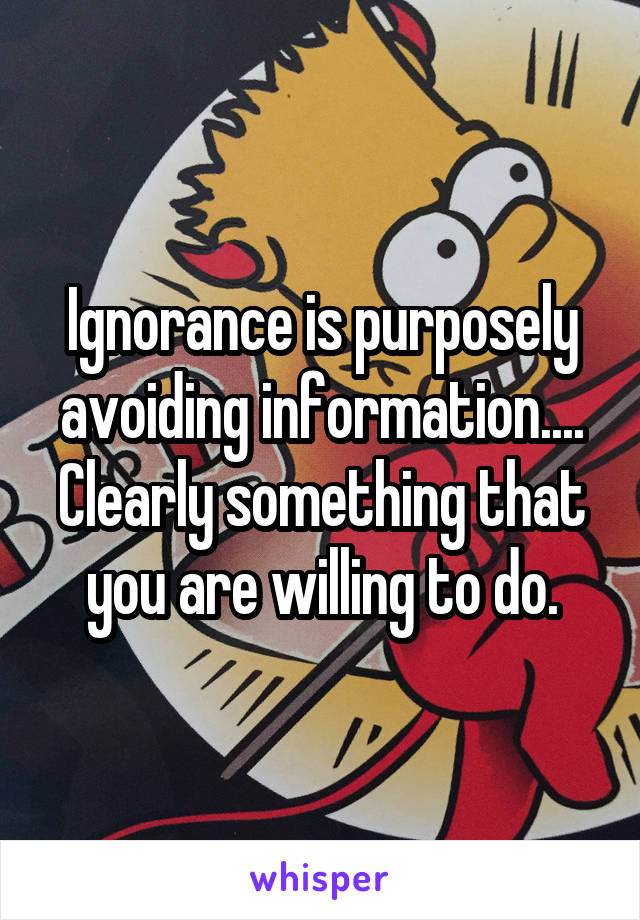 Ignorance is purposely avoiding information.... Clearly something that you are willing to do.