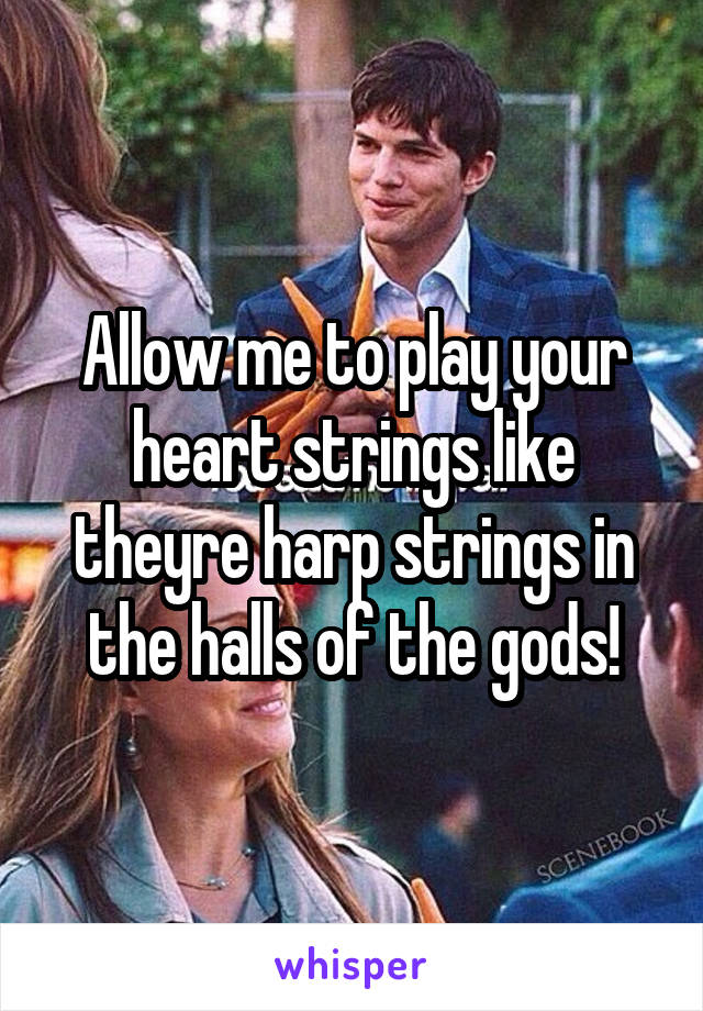 Allow me to play your heart strings like theyre harp strings in the halls of the gods!