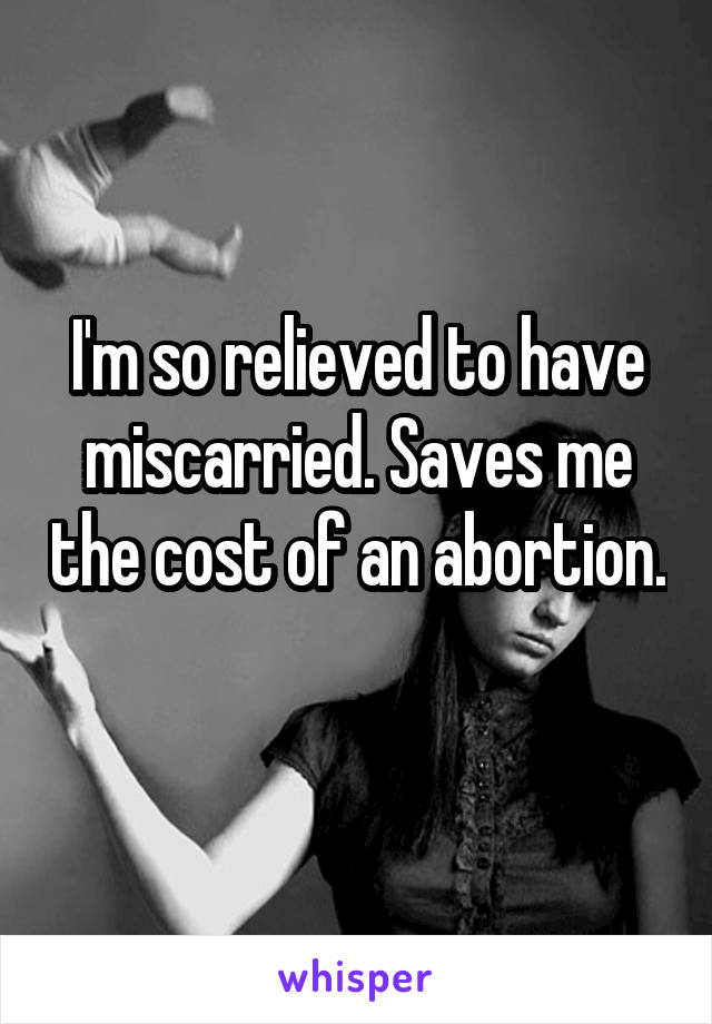 I'm so relieved to have miscarried. Saves me the cost of an abortion. 