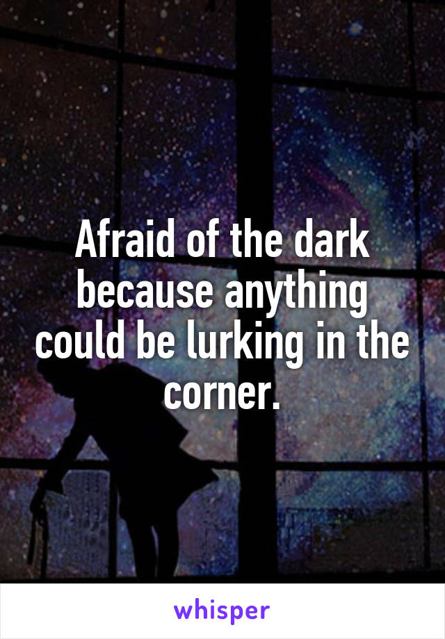 Afraid of the dark because anything could be lurking in the corner.