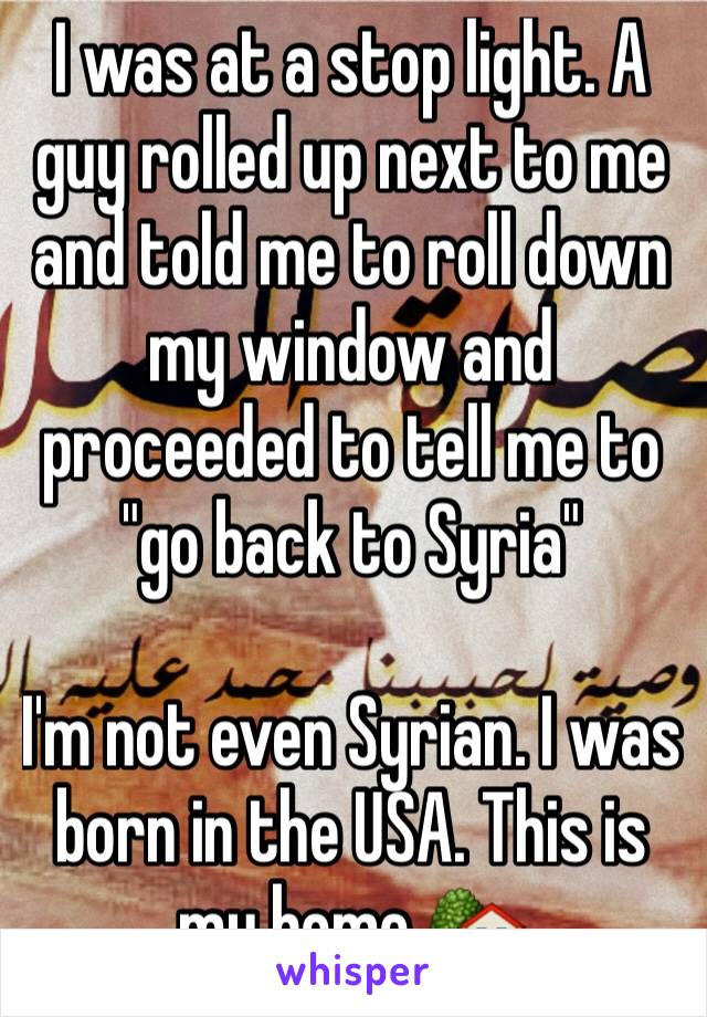 I was at a stop light. A guy rolled up next to me and told me to roll down my window and proceeded to tell me to "go back to Syria"

I'm not even Syrian. I was born in the USA. This is my home 🏡 