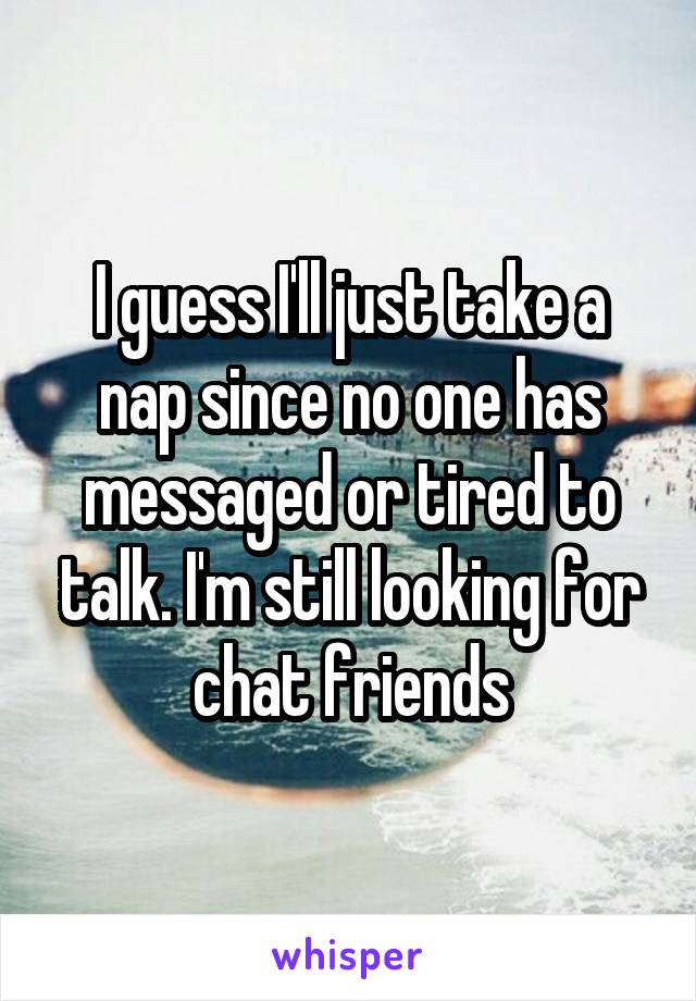 I guess I'll just take a nap since no one has messaged or tired to talk. I'm still looking for chat friends