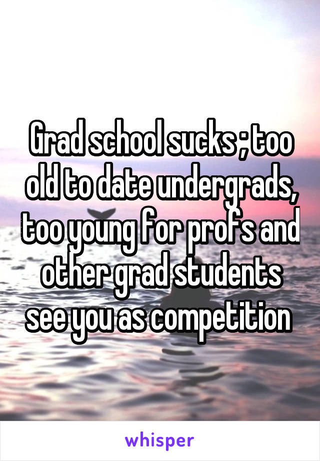 Grad school sucks ; too old to date undergrads, too young for profs and other grad students see you as competition 