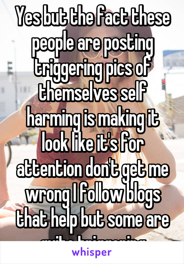 Yes but the fact these people are posting triggering pics of themselves self harming is making it look like it's for attention don't get me wrong I follow blogs that help but some are quite triggering