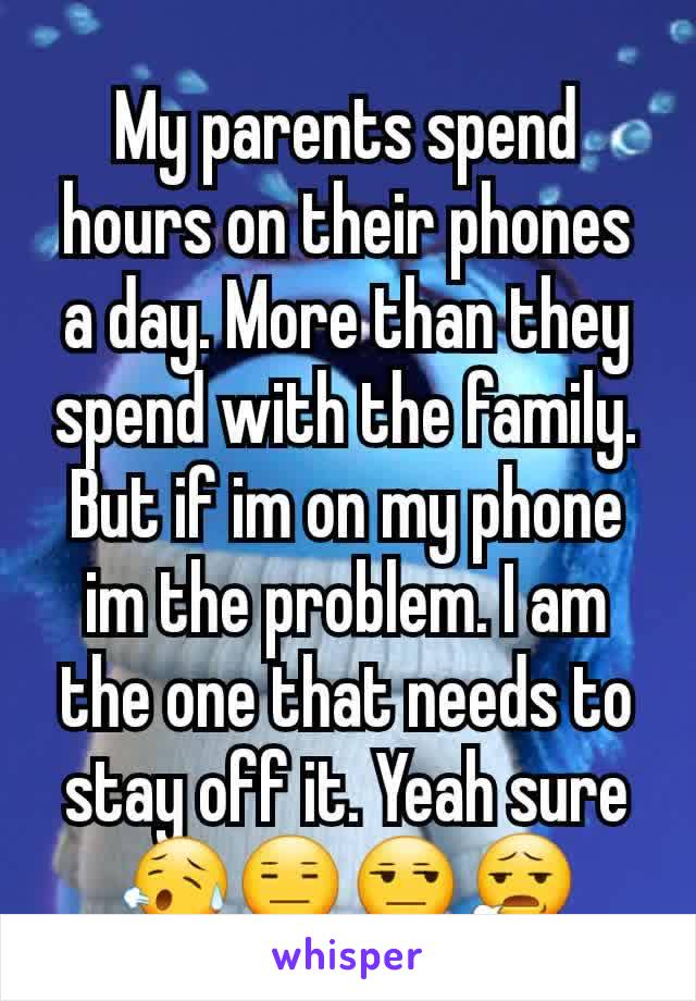 My parents spend hours on their phones a day. More than they spend with the family. But if im on my phone im the problem. I am the one that needs to stay off it. Yeah sure😥😑😒😧