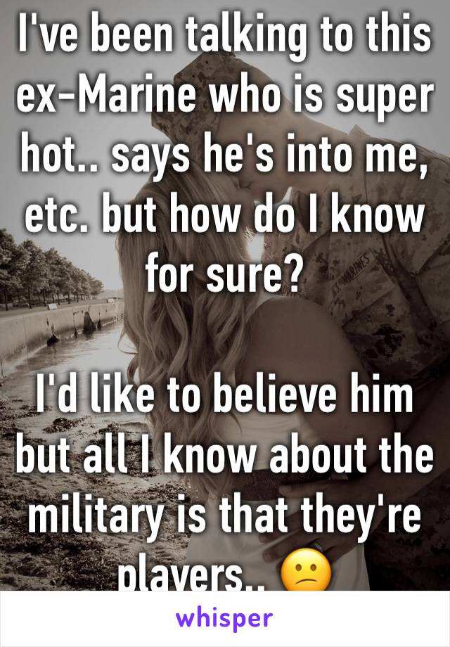 I've been talking to this ex-Marine who is super hot.. says he's into me, etc. but how do I know for sure?

I'd like to believe him but all I know about the military is that they're players.. 😕