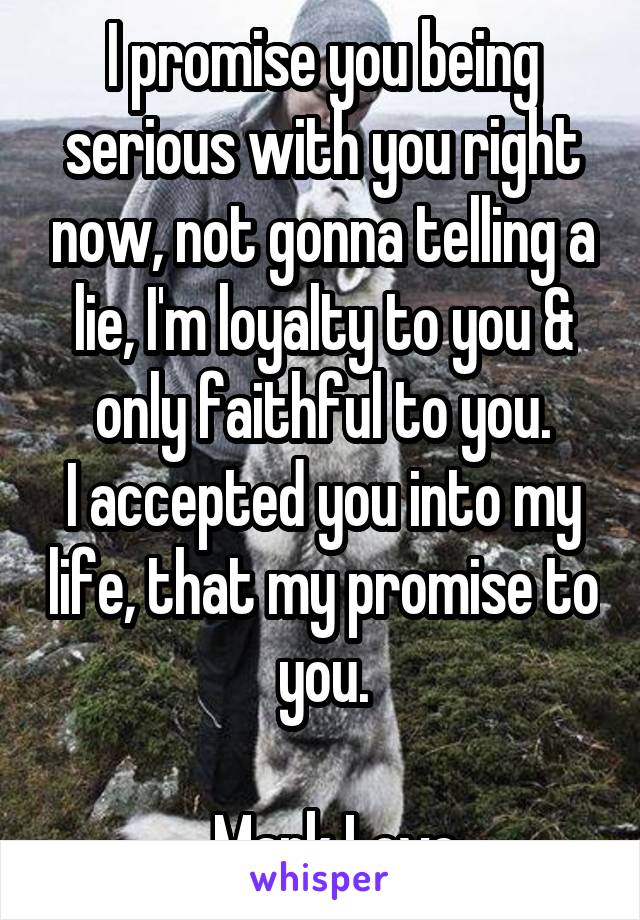 I promise you being serious with you right now, not gonna telling a lie, I'm loyalty to you & only faithful to you.
I accepted you into my life, that my promise to you.

_ Mark Love 