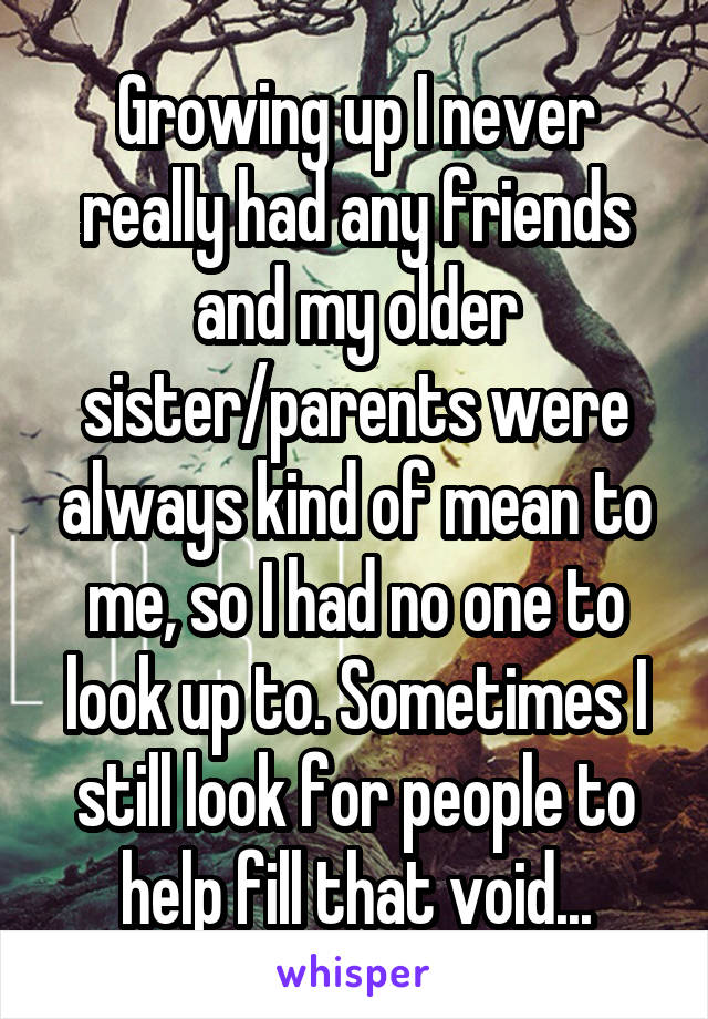 Growing up I never really had any friends and my older sister/parents were always kind of mean to me, so I had no one to look up to. Sometimes I still look for people to help fill that void...