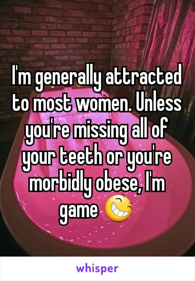 I'm generally attracted to most women. Unless you're missing all of your teeth or you're morbidly obese, I'm game 😆