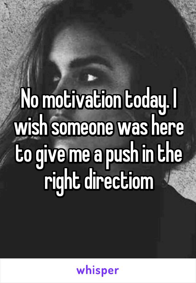 No motivation today. I wish someone was here to give me a push in the right directiom