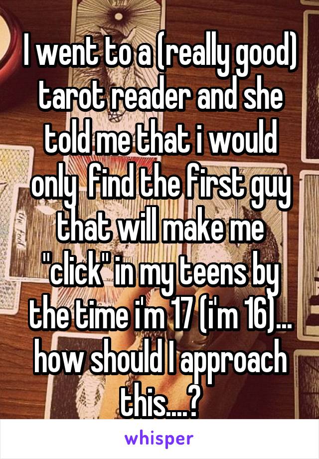 I went to a (really good) tarot reader and she told me that i would only  find the first guy that will make me "click" in my teens by the time i'm 17 (i'm 16)... how should I approach this....?