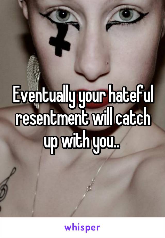 Eventually your hateful resentment will catch up with you.. 