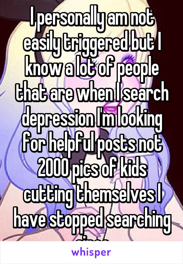 I personally am not easily triggered but I know a lot of people that are when I search depression I'm looking for helpful posts not 2000 pics of kids cutting themselves I have stopped searching since