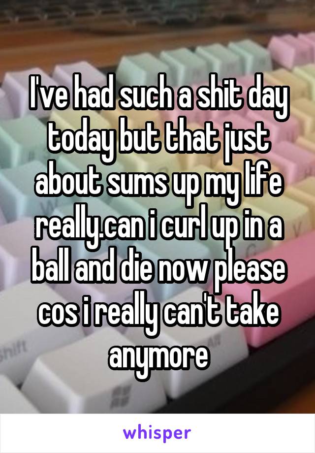 I've had such a shit day today but that just about sums up my life really.can i curl up in a ball and die now please cos i really can't take anymore