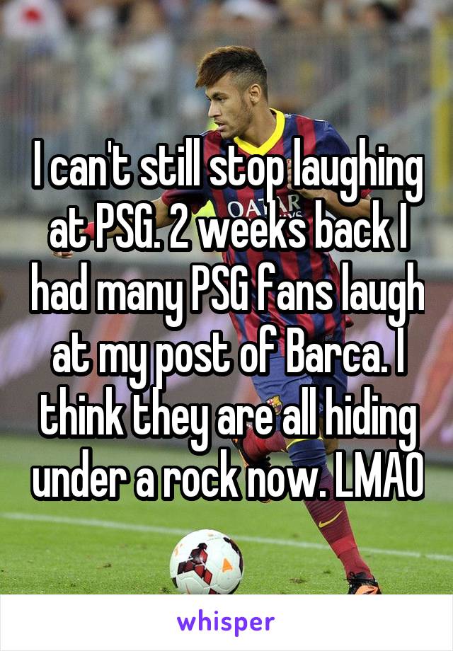 I can't still stop laughing at PSG. 2 weeks back I had many PSG fans laugh at my post of Barca. I think they are all hiding under a rock now. LMAO