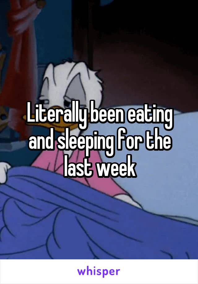 Literally been eating and sleeping for the last week