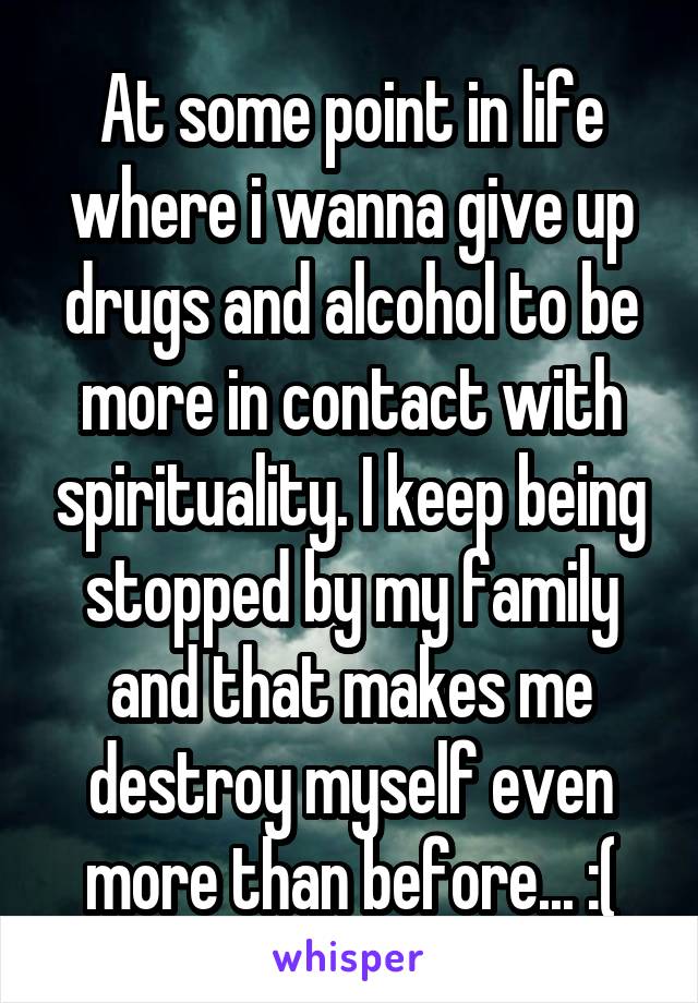 At some point in life where i wanna give up drugs and alcohol to be more in contact with spirituality. I keep being stopped by my family and that makes me destroy myself even more than before... :(
