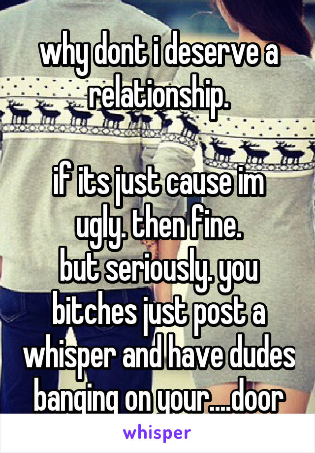 why dont i deserve a relationship.

if its just cause im ugly. then fine.
but seriously. you bitches just post a whisper and have dudes banging on your....door