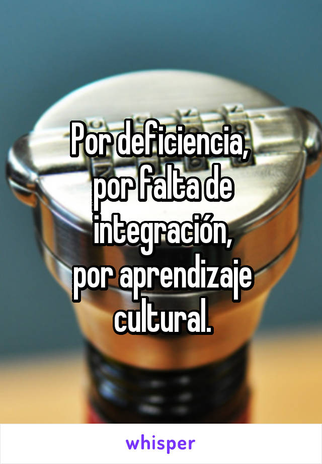 Por deficiencia, 
por falta de integración,
por aprendizaje cultural.