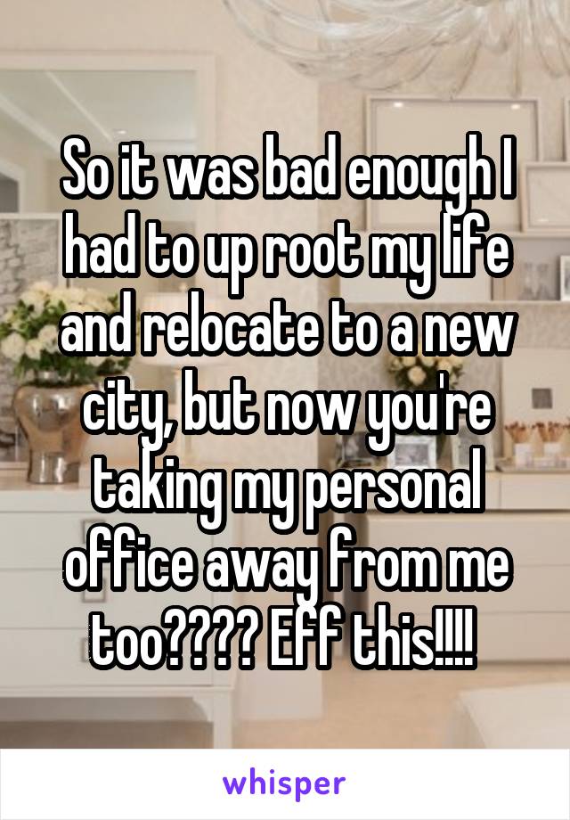 So it was bad enough I had to up root my life and relocate to a new city, but now you're taking my personal office away from me too???? Eff this!!!! 