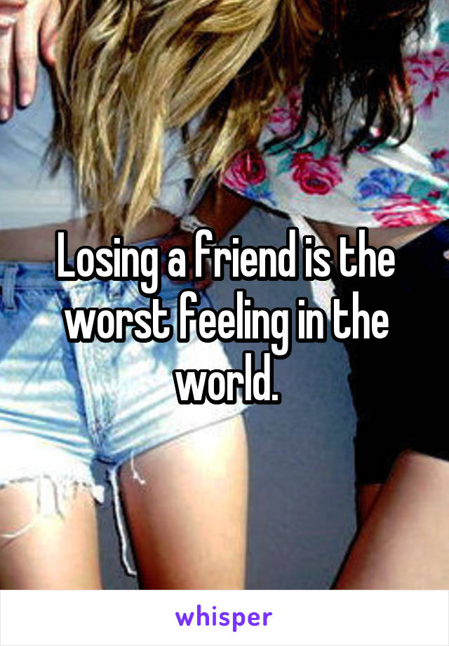 Losing a friend is the worst feeling in the world.