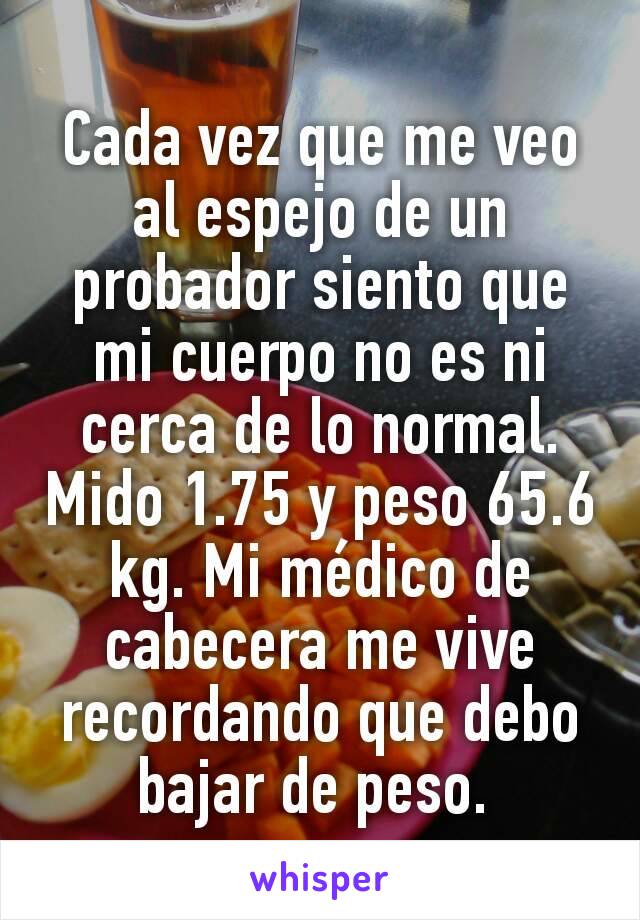 Cada vez que me veo al espejo de un probador siento que mi cuerpo no es ni cerca de lo normal. Mido 1.75 y peso 65.6 kg. Mi médico de cabecera me vive recordando que debo bajar de peso. 