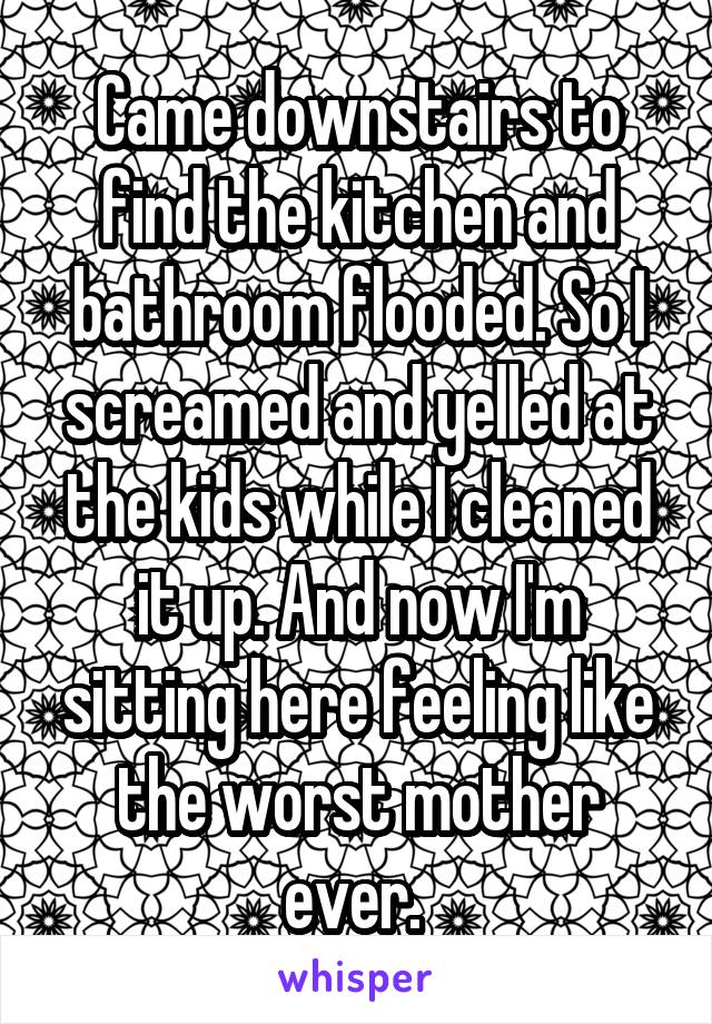 Came downstairs to find the kitchen and bathroom flooded. So I screamed and yelled at the kids while I cleaned it up. And now I'm sitting here feeling like the worst mother ever. 