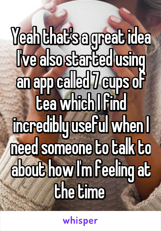 Yeah that's a great idea I've also started using an app called 7 cups of tea which I find incredibly useful when I need someone to talk to about how I'm feeling at the time 