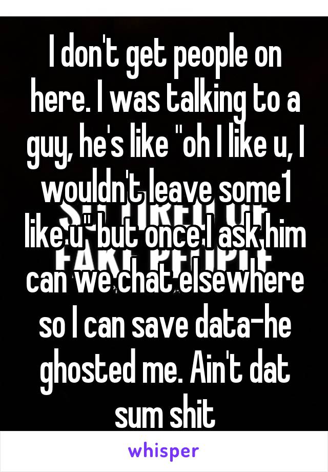 I don't get people on here. I was talking to a guy, he's like "oh I like u, I wouldn't leave some1 like u" but once I ask him can we chat elsewhere so I can save data-he ghosted me. Ain't dat sum shit